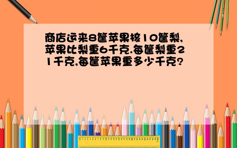 商店运来8筐苹果核10筐梨,苹果比梨重6千克.每筐梨重21千克,每筐苹果重多少千克?