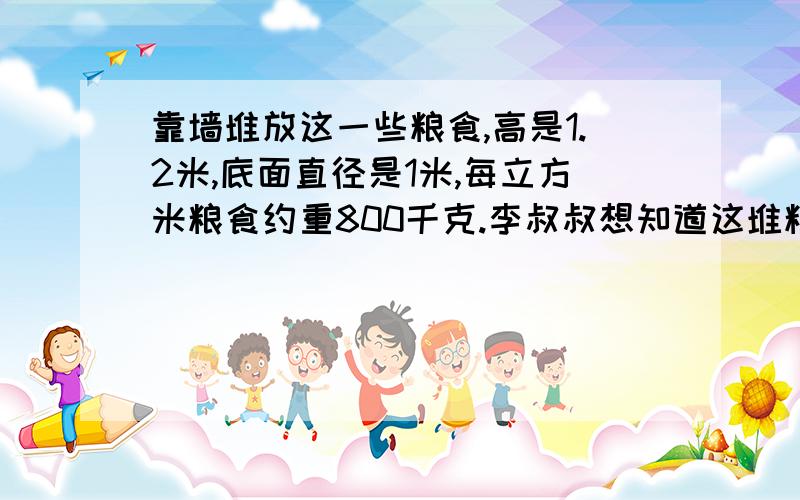 靠墙堆放这一些粮食,高是1.2米,底面直径是1米,每立方米粮食约重800千克.李叔叔想知道这堆粮食的总质