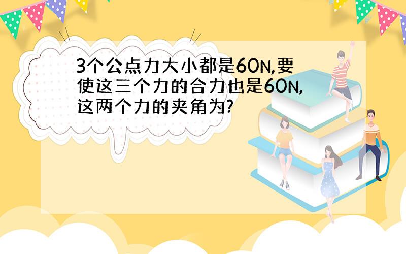 3个公点力大小都是60N,要使这三个力的合力也是60N,这两个力的夹角为?