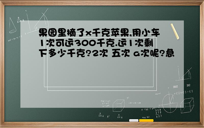 果园里摘了x千克苹果,用小车1次可运300千克.运1次剩下多少千克?2次 五次 a次呢?急