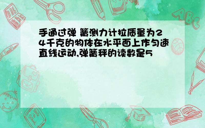 手通过弹 簧测力计拉质量为24千克的物体在水平面上作匀速直线运动,弹簧秤的读数是5