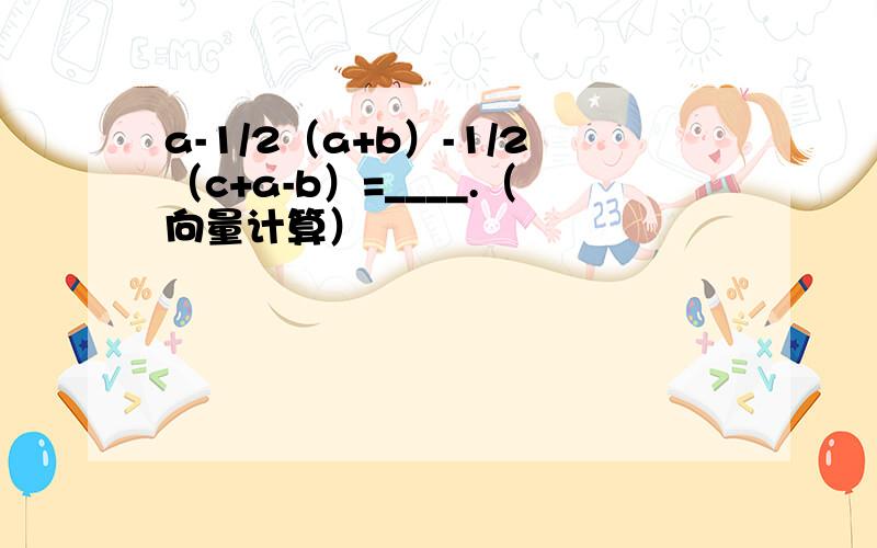 a-1/2（a+b）-1/2（c+a-b）=____.（向量计算）