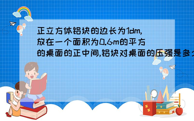 正立方体铝块的边长为1dm,放在一个面积为0.6m的平方的桌面的正中间,铝块对桌面的压强是多少Pa?