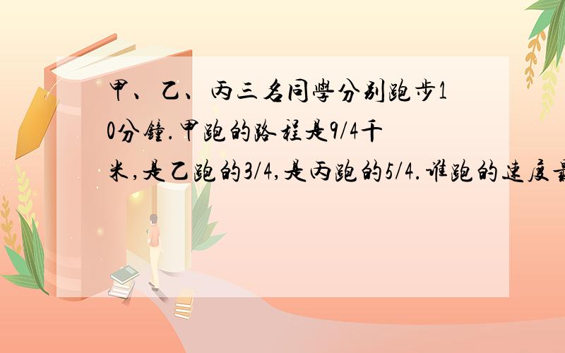 甲、乙、丙三名同学分别跑步10分钟.甲跑的路程是9/4千米,是乙跑的3/4,是丙跑的5/4.谁跑的速度最快?为什么?