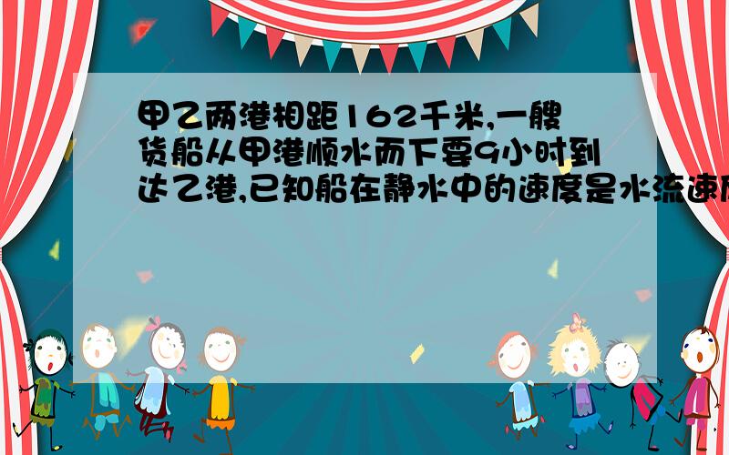 甲乙两港相距162千米,一艘货船从甲港顺水而下要9小时到达乙港,已知船在静水中的速度是水流速度的5倍,求