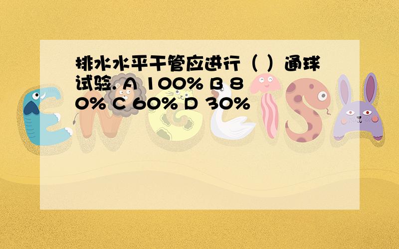 排水水平干管应进行（ ）通球试验. A 100% B 80% C 60% D 30%