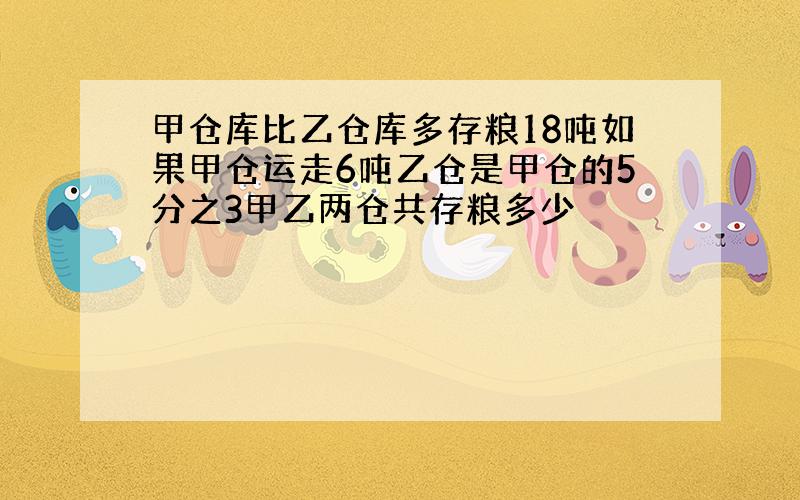 甲仓库比乙仓库多存粮18吨如果甲仓运走6吨乙仓是甲仓的5分之3甲乙两仓共存粮多少