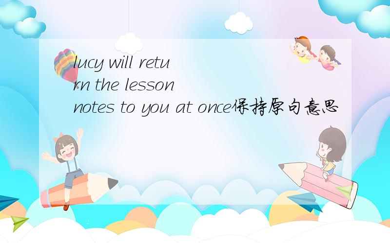 lucy will return the lesson notes to you at once保持原句意思