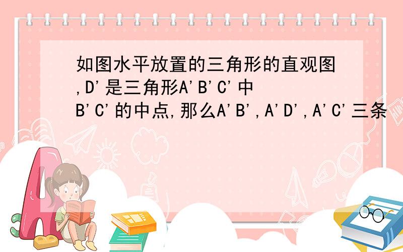 如图水平放置的三角形的直观图,D'是三角形A'B'C'中B'C'的中点,那么A'B',A'D',A'C'三条