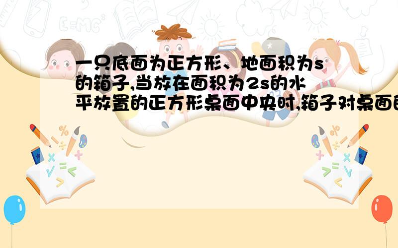 一只底面为正方形、地面积为s的箱子,当放在面积为2s的水平放置的正方形桌面中央时,箱子对桌面的压强是p；当将该箱放在面积