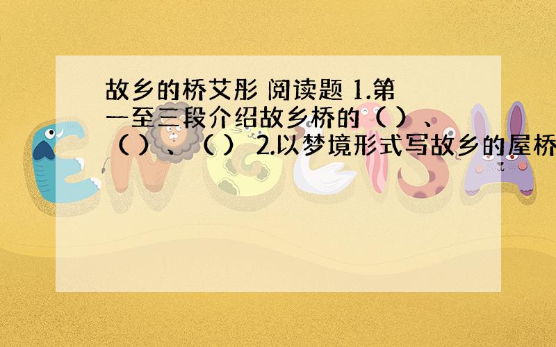 故乡的桥艾彤 阅读题 1.第一至三段介绍故乡桥的（ ）、（ ）、（ ） 2.以梦境形式写故乡的屋桥目的是什么