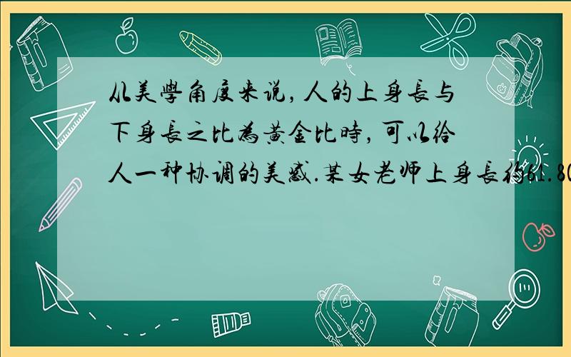 从美学角度来说，人的上身长与下身长之比为黄金比时，可以给人一种协调的美感．某女老师上身长约61.80cm，下身长约93.