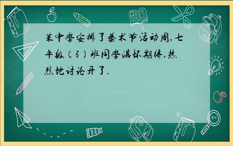 某中学安排了艺术节活动周,七年级（5）班同学满怀期待,热烈地讨论开了.