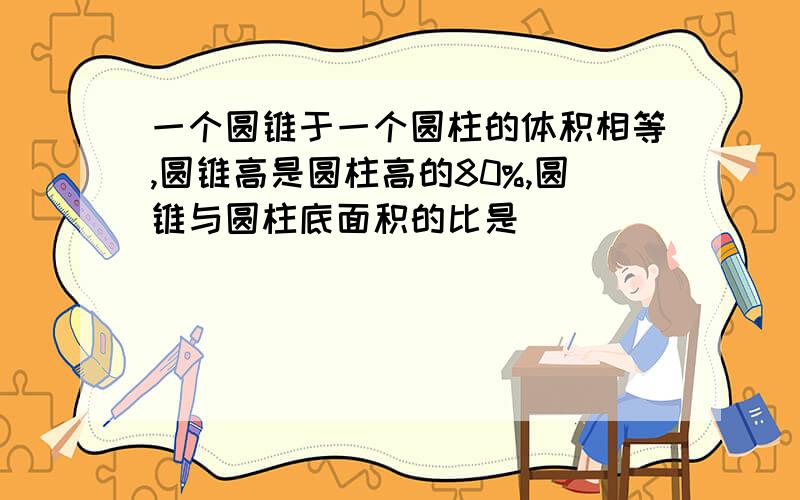 一个圆锥于一个圆柱的体积相等,圆锥高是圆柱高的80%,圆锥与圆柱底面积的比是