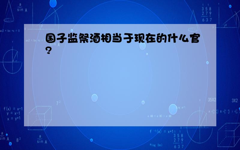 国子监祭酒相当于现在的什么官?