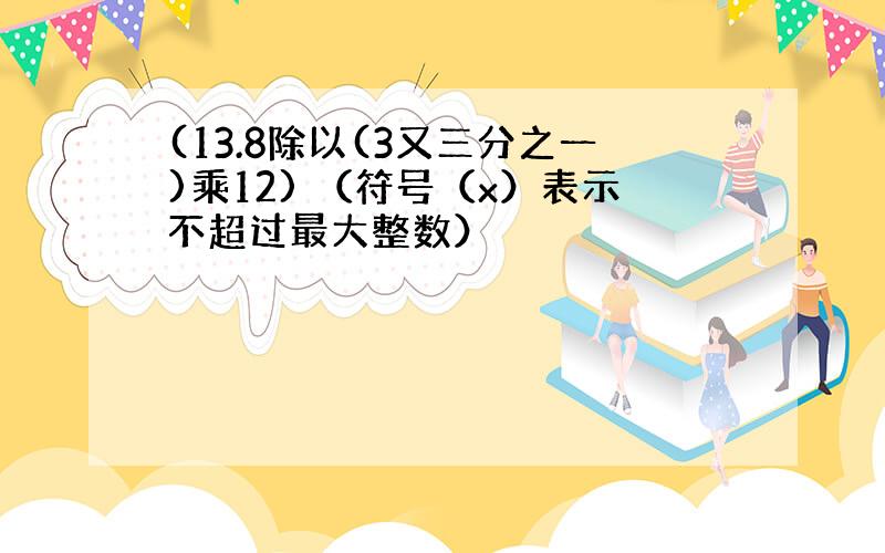 (13.8除以(3又三分之一)乘12) （符号（x）表示不超过最大整数）