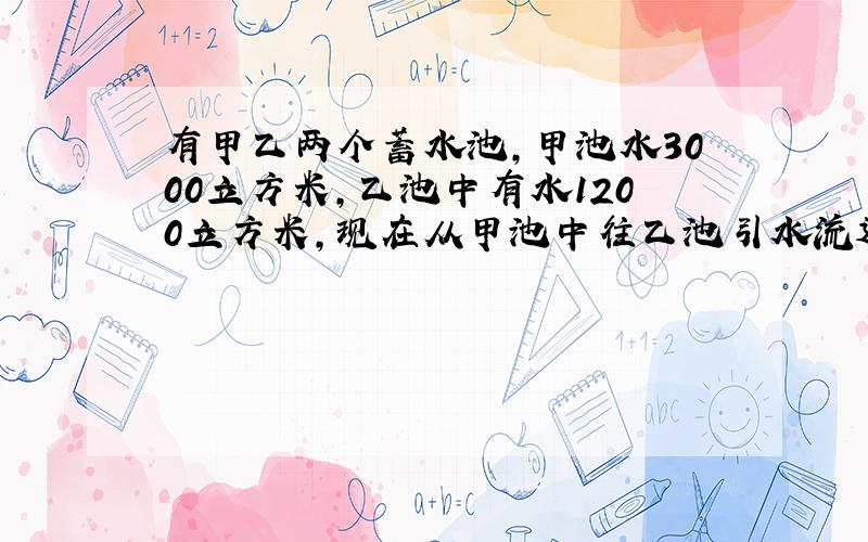 有甲乙两个蓄水池,甲池水3000立方米,乙池中有水1200立方米,现在从甲池中往乙池引水流速为每分钟50立方米,多少分钟