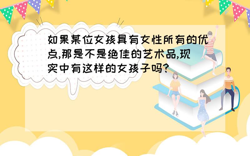 如果某位女孩具有女性所有的优点,那是不是绝佳的艺术品,现实中有这样的女孩子吗?