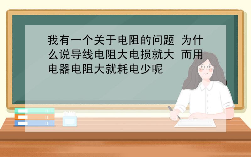 我有一个关于电阻的问题 为什么说导线电阻大电损就大 而用电器电阻大就耗电少呢