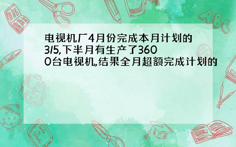 电视机厂4月份完成本月计划的3/5,下半月有生产了3600台电视机,结果全月超额完成计划的