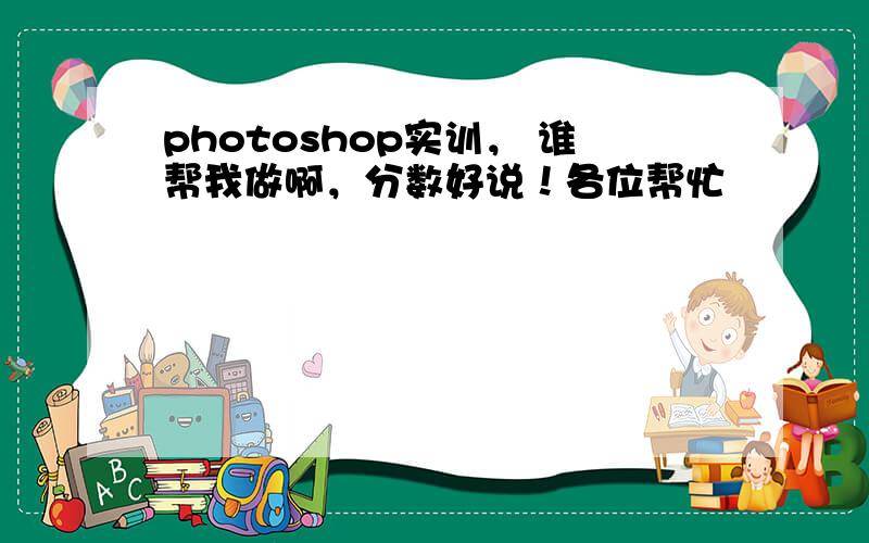 photoshop实训， 谁帮我做啊，分数好说！各位帮忙