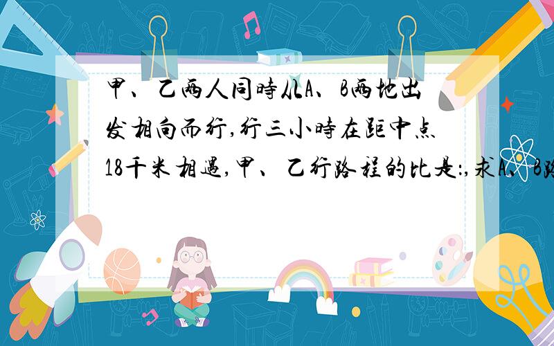 甲、乙两人同时从A、B两地出发相向而行,行三小时在距中点18千米相遇,甲、乙行路程的比是：,求A、B路程.