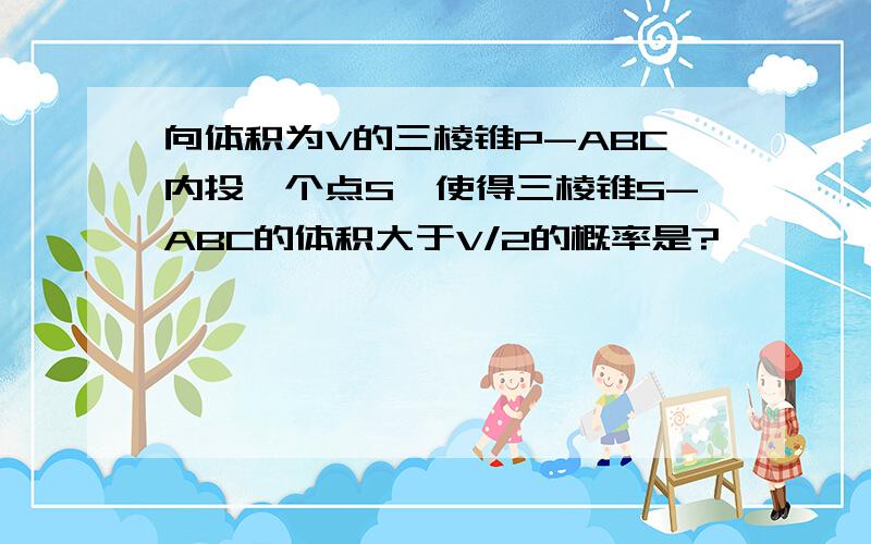 向体积为V的三棱锥P-ABC内投一个点S,使得三棱锥S-ABC的体积大于V/2的概率是?