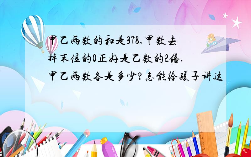 甲乙两数的和是378,甲数去掉末位的0正好是乙数的2倍,甲乙两数各是多少?怎能给孩子讲这