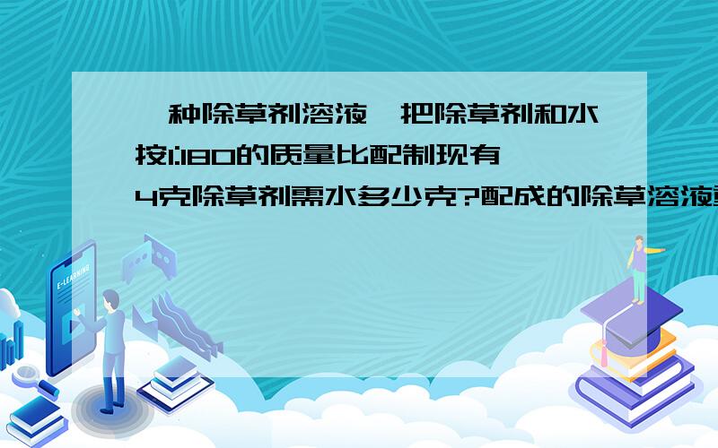 一种除草剂溶液,把除草剂和水按1:180的质量比配制现有4克除草剂需水多少克?配成的除草溶液重多少千克?