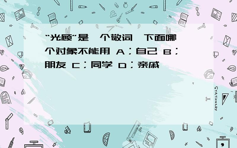 “光顾”是一个敬词,下面哪一个对象不能用 A；自己 B；朋友 C；同学 D；亲戚