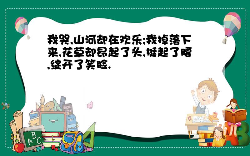 我哭,山河却在欢乐;我掉落下来,花草却昂起了头,挺起了腰,绽开了笑脸.