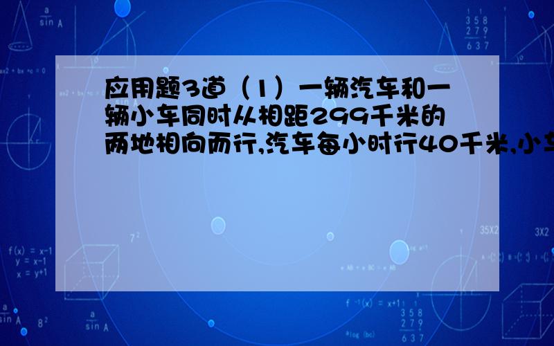 应用题3道（1）一辆汽车和一辆小车同时从相距299千米的两地相向而行,汽车每小时行40千米,小车每小时行52千米,问几小