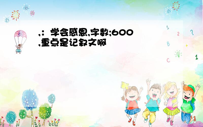 ,：学会感恩,字数;600 ,重点是记叙文啊