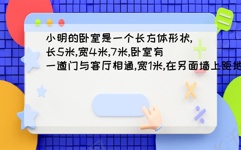 小明的卧室是一个长方体形状,长5米,宽4米,7米,卧室有一道门与客厅相通,宽1米,在另面墙上距地面1米处有一个长1.5米