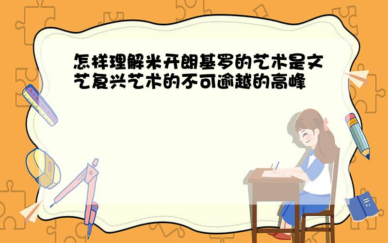 怎样理解米开朗基罗的艺术是文艺复兴艺术的不可逾越的高峰