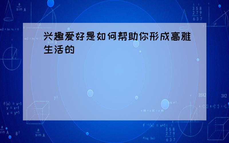 兴趣爱好是如何帮助你形成高雅生活的