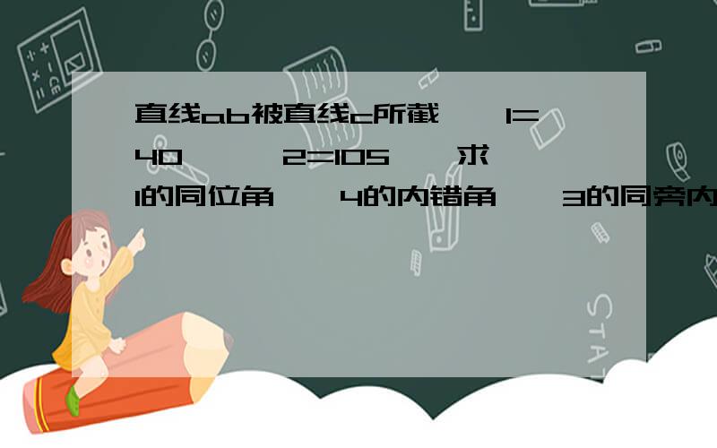 直线ab被直线c所截,∠1=40°,∠2=105°,求∠1的同位角,∠4的内错角,∠3的同旁内角的度数