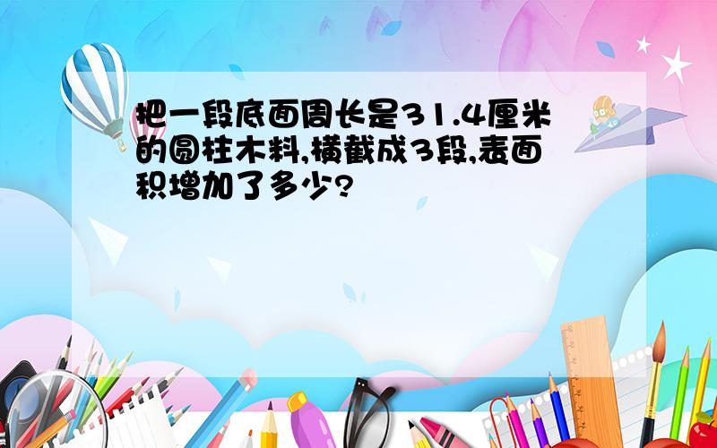 把一段底面周长是31.4厘米的圆柱木料,横截成3段,表面积增加了多少?