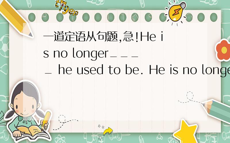 一道定语从句题,急!He is no longer____ he used to be. He is no longer