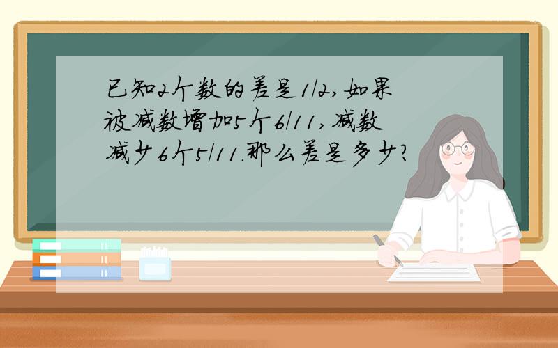 已知2个数的差是1/2,如果被减数增加5个6/11,减数减少6个5/11.那么差是多少?