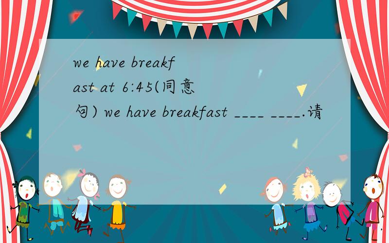 we have breakfast at 6:45(同意句) we have breakfast ____ ____.请