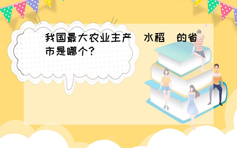 我国最大农业主产（水稻）的省市是哪个?