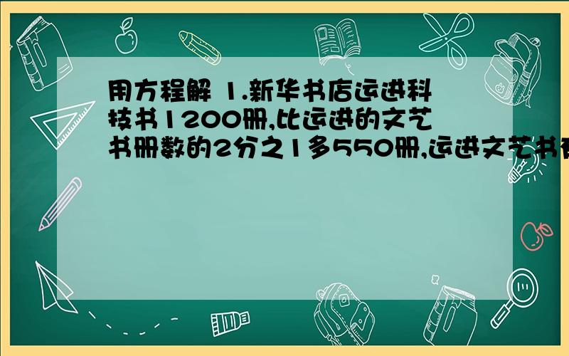 用方程解 1.新华书店运进科技书1200册,比运进的文艺书册数的2分之1多550册,运进文艺书有多少册