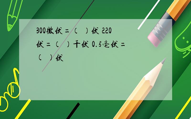 300微伏=（ ）伏 220伏=（ ）千伏 0.5毫伏=( )伏