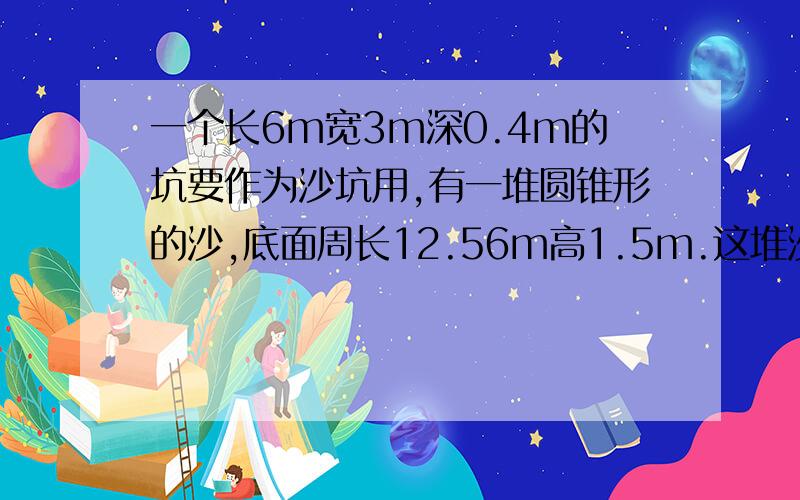 一个长6m宽3m深0.4m的坑要作为沙坑用,有一堆圆锥形的沙,底面周长12.56m高1.5m.这堆沙够用吗?