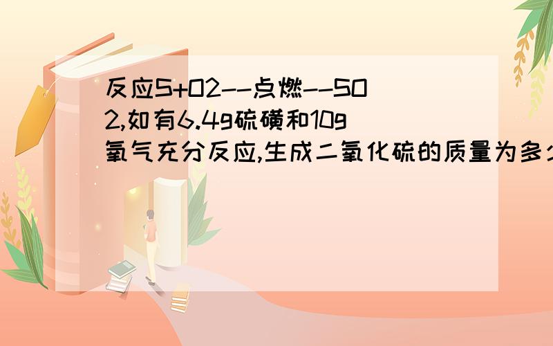 反应S+O2--点燃--SO2,如有6.4g硫磺和10g氧气充分反应,生成二氧化硫的质量为多少克?反应物是否有剩余,质量