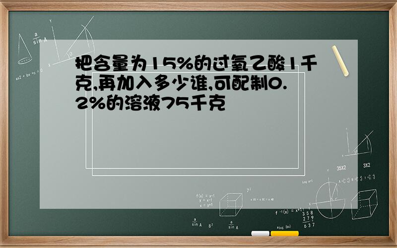 把含量为15%的过氧乙酸1千克,再加入多少谁,可配制0.2%的溶液75千克