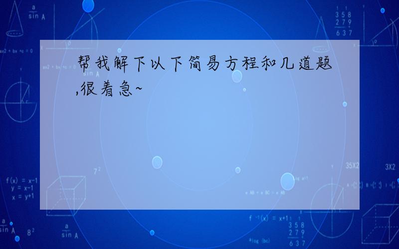 帮我解下以下简易方程和几道题,很着急~