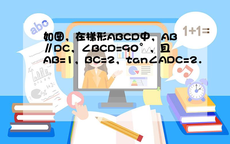 如图，在梯形ABCD中，AB∥DC，∠BCD=90°，且AB=1，BC=2，tan∠ADC=2．