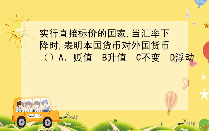 实行直接标价的国家,当汇率下降时,表明本国货币对外国货币（）A．贬值　B升值　C不变　D浮动